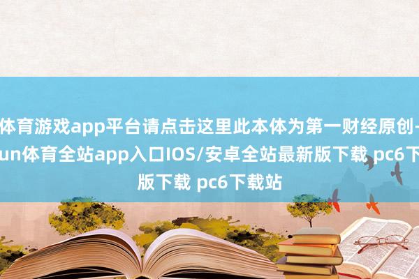 体育游戏app平台请点击这里此本体为第一财经原创-kaiyun体育全站app入口IOS/安卓全站最新版下载 pc6下载站