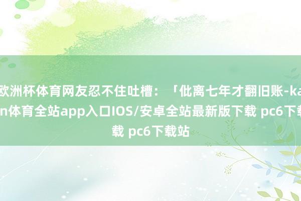 欧洲杯体育网友忍不住吐槽:「仳离七年才翻旧账-kaiyun体育全站app入口IOS/安卓全站最新版下载 pc6下载站