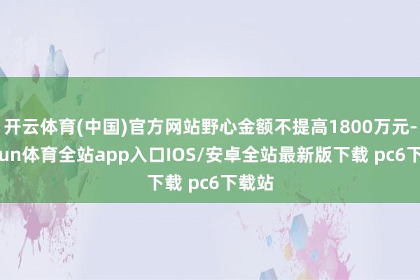 开云体育(中国)官方网站野心金额不提高1800万元-kaiyun体育全站app入口IOS/安卓全站最新版下载 pc6下载站