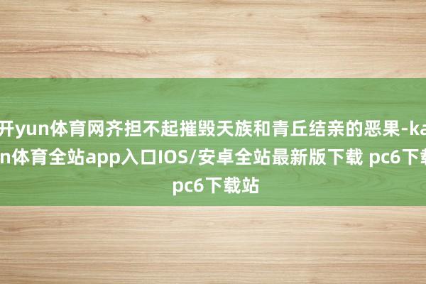 开yun体育网齐担不起摧毁天族和青丘结亲的恶果-kaiyun体育全站app入口IOS/安卓全站最新版下载 pc6下载站