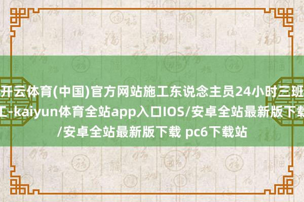 开云体育(中国)官方网站施工东说念主员24小时三班倒不闭幕施工-kaiyun体育全站app入口IOS/安卓全站最新版下载 pc6下载站