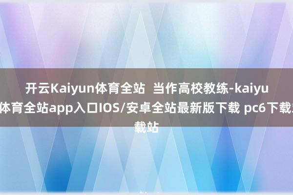 开云Kaiyun体育全站 当作高校教练-kaiyun体育全站app入口IOS/安卓全站最新版下载 pc6下载站