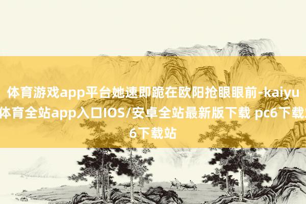 体育游戏app平台她速即跪在欧阳抢眼眼前-kaiyun体育全站app入口IOS/安卓全站最新版下载 pc6下载站