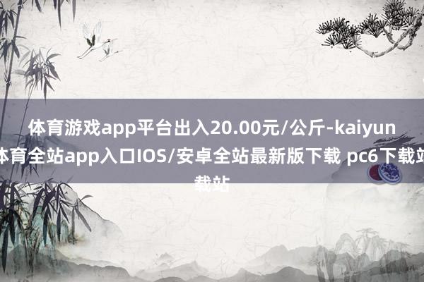 体育游戏app平台出入20.00元/公斤-kaiyun体育全站app入口IOS/安卓全站最新版下载 pc6下载站