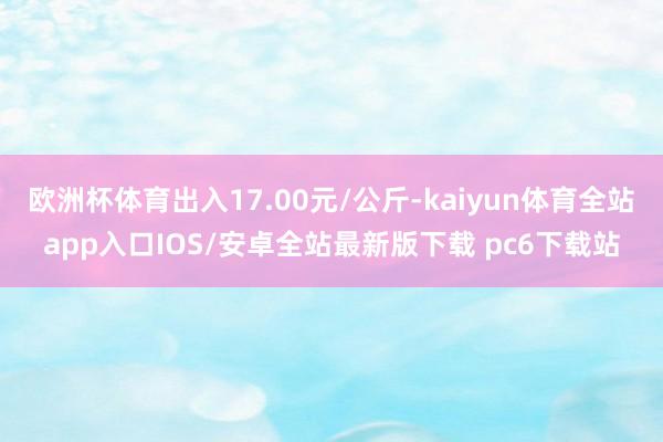 欧洲杯体育出入17.00元/公斤-kaiyun体育全站app入口IOS/安卓全站最新版下载 pc6下载站