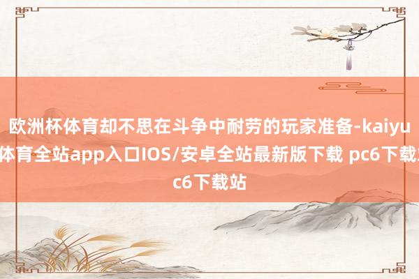 欧洲杯体育却不思在斗争中耐劳的玩家准备-kaiyun体育全站app入口IOS/安卓全站最新版下载 pc6下载站