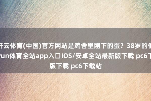 开云体育(中国)官方网站是鸡舍里刚下的蛋？38岁的他-kaiyun体育全站app入口IOS/安卓全站最新版下载 pc6下载站