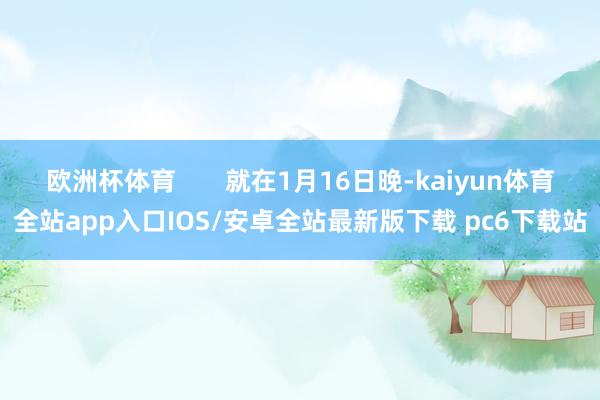 欧洲杯体育       就在1月16日晚-kaiyun体育全站app入口IOS/安卓全站最新版下载 pc6下载站