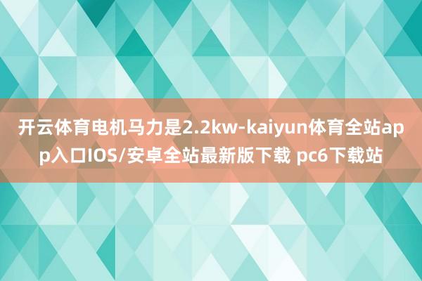 开云体育电机马力是2.2kw-kaiyun体育全站app入口IOS/安卓全站最新版下载 pc6下载站