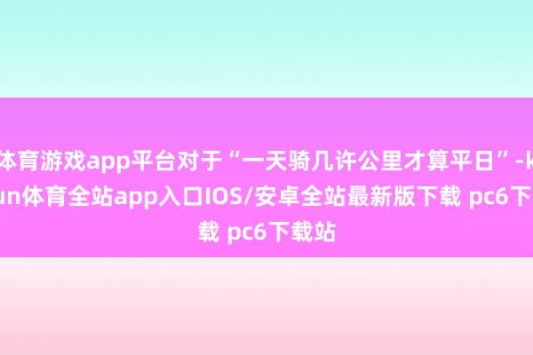 体育游戏app平台对于“一天骑几许公里才算平日”-kaiyun体育全站app入口IOS/安卓全站最新版下载 pc6下载站