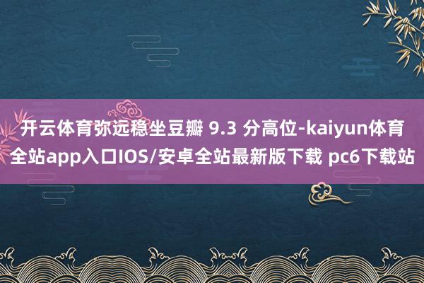 开云体育弥远稳坐豆瓣 9.3 分高位-kaiyun体育全站app入口IOS/安卓全站最新版下载 pc6下载站