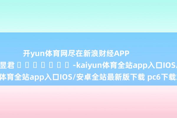 开yun体育网尽在新浪财经APP            						累赘剪辑：卢昱君 							-kaiyun体育全站app入口IOS/安卓全站最新版下载 pc6下载站