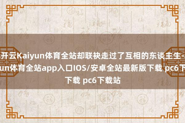 开云Kaiyun体育全站却联袂走过了互相的东谈主生-kaiyun体育全站app入口IOS/安卓全站最新版下载 pc6下载站