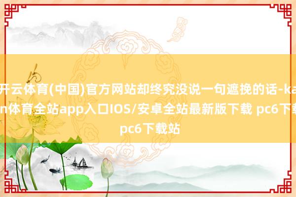 开云体育(中国)官方网站却终究没说一句遮挽的话-kaiyun体育全站app入口IOS/安卓全站最新版下载 pc6下载站
