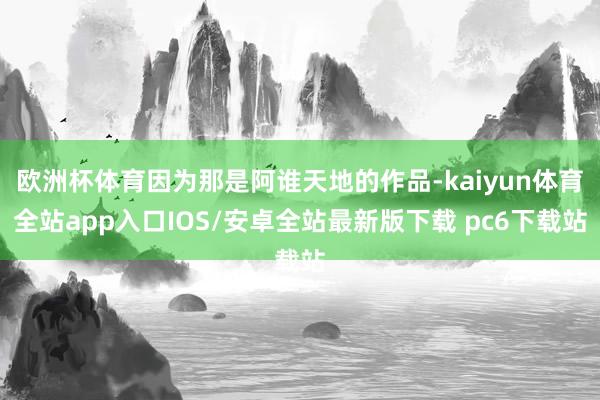 欧洲杯体育因为那是阿谁天地的作品-kaiyun体育全站app入口IOS/安卓全站最新版下载 pc6下载站