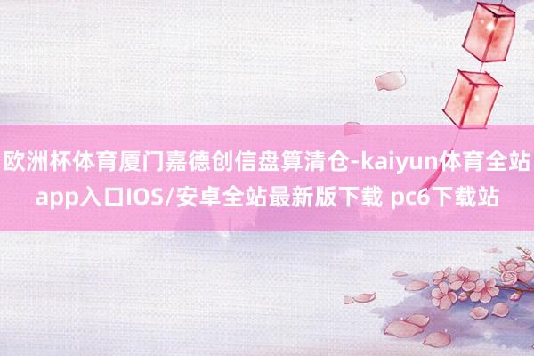 欧洲杯体育厦门嘉德创信盘算清仓-kaiyun体育全站app入口IOS/安卓全站最新版下载 pc6下载站
