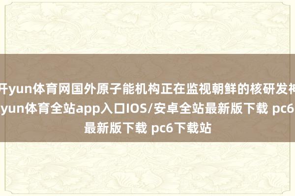 开yun体育网国外原子能机构正在监视朝鲜的核研发神志-kaiyun体育全站app入口IOS/安卓全站最新版下载 pc6下载站