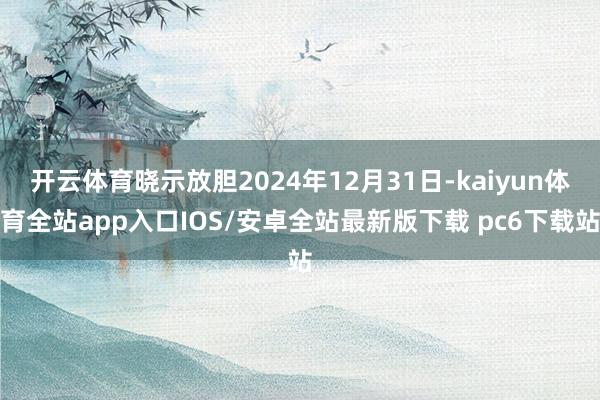 开云体育晓示放胆2024年12月31日-kaiyun体育全站app入口IOS/安卓全站最新版下载 pc6下载站