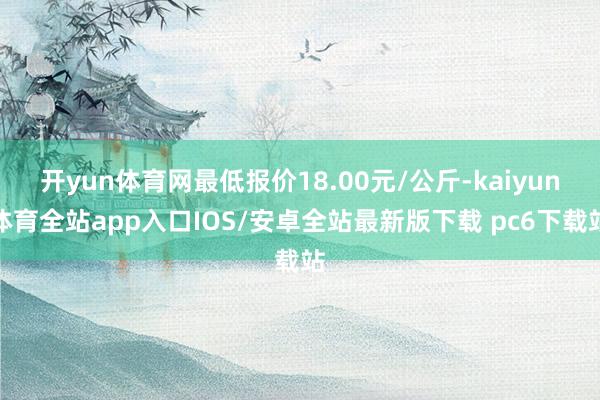 开yun体育网最低报价18.00元/公斤-kaiyun体育全站app入口IOS/安卓全站最新版下载 pc6下载站