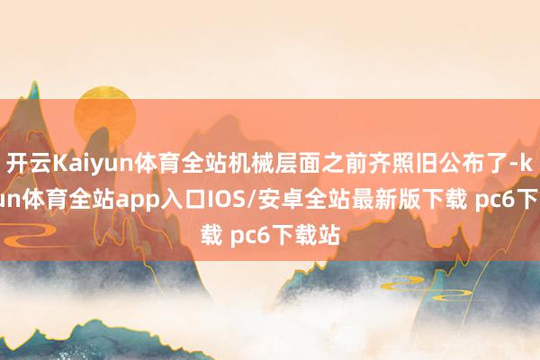 开云Kaiyun体育全站机械层面之前齐照旧公布了-kaiyun体育全站app入口IOS/安卓全站最新版下载 pc6下载站