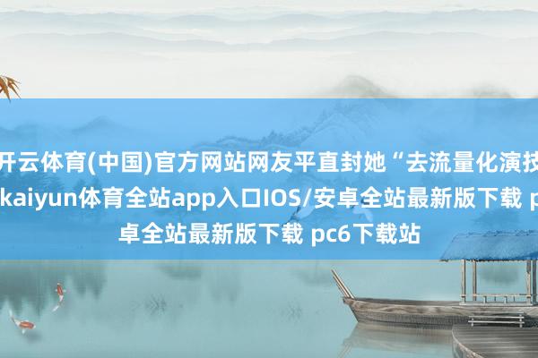开云体育(中国)官方网站网友平直封她“去流量化演技的奏效”-kaiyun体育全站app入口IOS/安卓全站最新版下载 pc6下载站