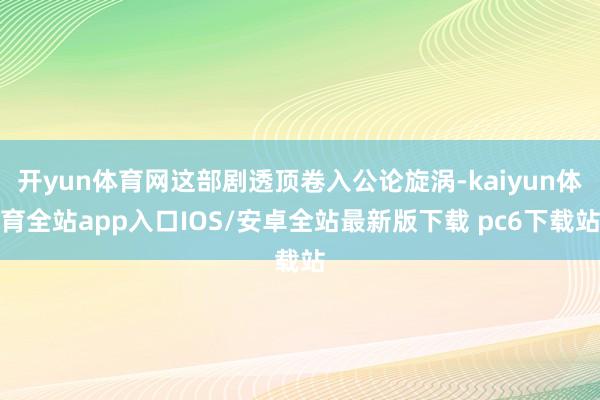 开yun体育网这部剧透顶卷入公论旋涡-kaiyun体育全站app入口IOS/安卓全站最新版下载 pc6下载站