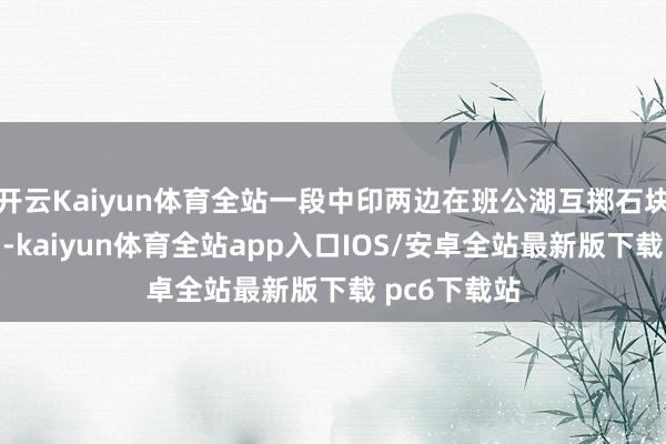 开云Kaiyun体育全站一段中印两边在班公湖互掷石块的视频流出-kaiyun体育全站app入口IOS/安卓全站最新版下载 pc6下载站