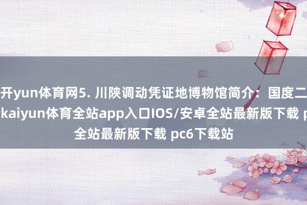 开yun体育网5. 川陕调动凭证地博物馆简介：国度二级博物馆-kaiyun体育全站app入口IOS/安卓全站最新版下载 pc6下载站