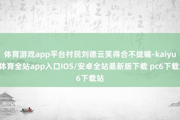 体育游戏app平台村民刘德云笑得合不拢嘴-kaiyun体育全站app入口IOS/安卓全站最新版下载 pc6下载站