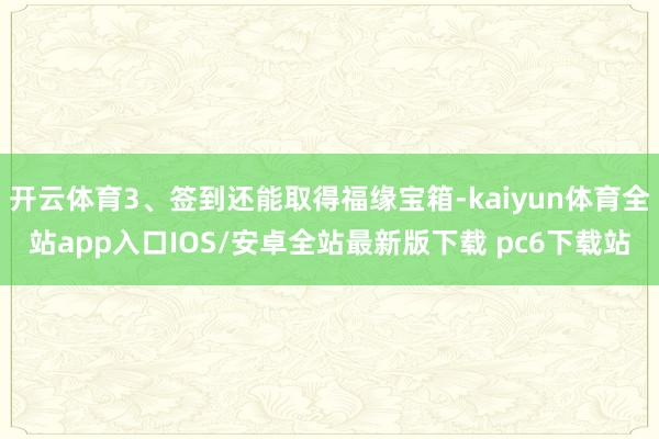 开云体育3、签到还能取得福缘宝箱-kaiyun体育全站app入口IOS/安卓全站最新版下载 pc6下载站