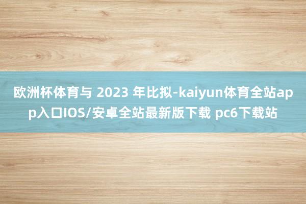 欧洲杯体育与 2023 年比拟-kaiyun体育全站app入口IOS/安卓全站最新版下载 pc6下载站