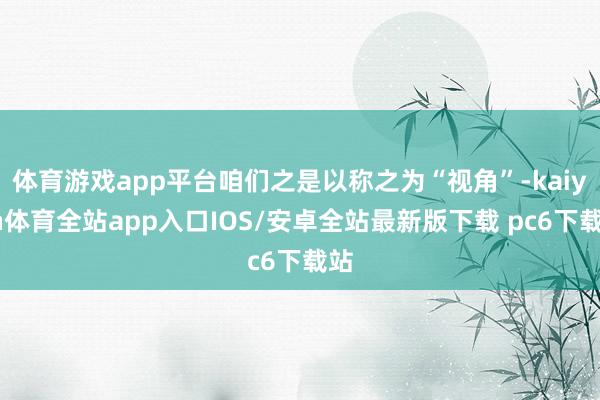 体育游戏app平台咱们之是以称之为“视角”-kaiyun体育全站app入口IOS/安卓全站最新版下载 pc6下载站