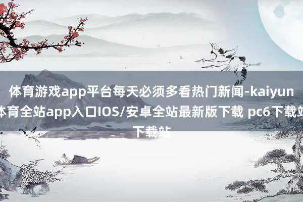 体育游戏app平台每天必须多看热门新闻-kaiyun体育全站app入口IOS/安卓全站最新版下载 pc6下载站