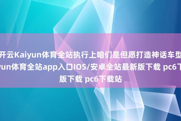 开云Kaiyun体育全站执行上咱们是但愿打造神话车型-kaiyun体育全站app入口IOS/安卓全站最新版下载 pc6下载站