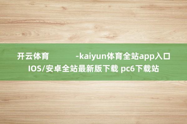 开云体育            -kaiyun体育全站app入口IOS/安卓全站最新版下载 pc6下载站