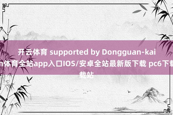 开云体育 supported by Dongguan-kaiyun体育全站app入口IOS/安卓全站最新版下载 pc6下载站