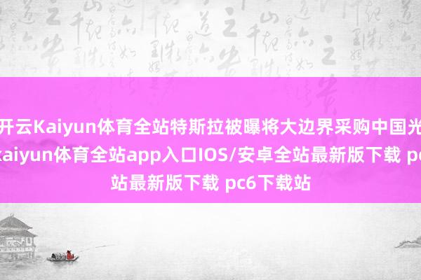 开云Kaiyun体育全站特斯拉被曝将大边界采购中国光伏缔造-kaiyun体育全站app入口IOS/安卓全站最新版下载 pc6下载站