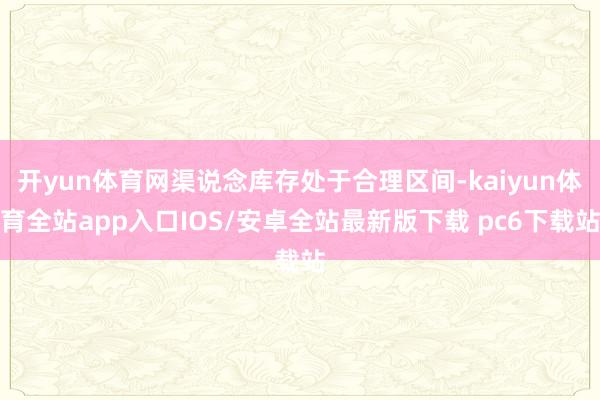 开yun体育网渠说念库存处于合理区间-kaiyun体育全站app入口IOS/安卓全站最新版下载 pc6下载站