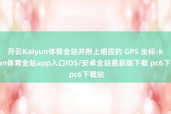 开云Kaiyun体育全站并附上相应的 GPS 坐标-kaiyun体育全站app入口IOS/安卓全站最新版下载 pc6下载站
