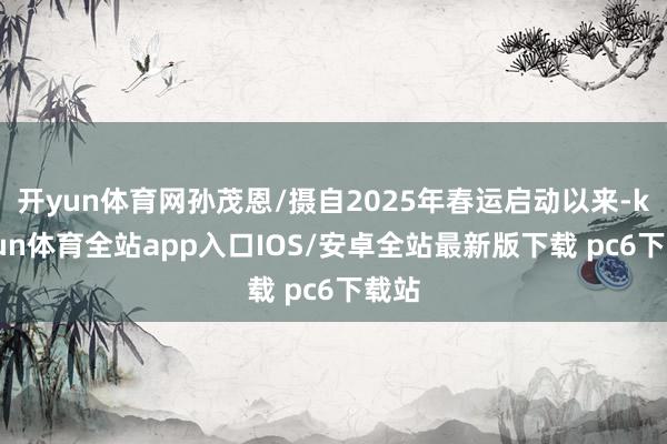 开yun体育网孙茂恩/摄自2025年春运启动以来-kaiyun体育全站app入口IOS/安卓全站最新版下载 pc6下载站