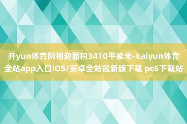 开yun体育网相迎面积3410平素米-kaiyun体育全站app入口IOS/安卓全站最新版下载 pc6下载站