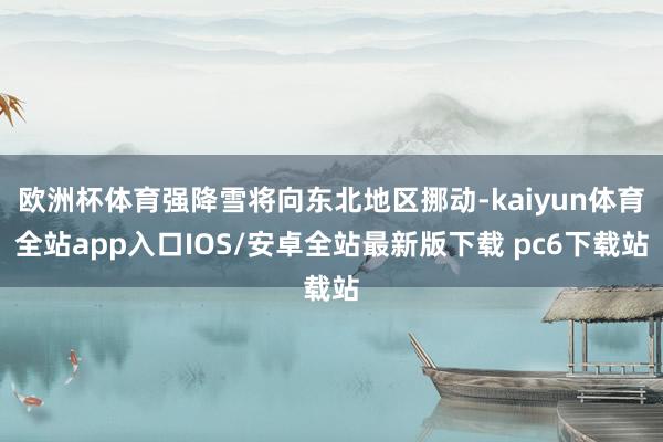 欧洲杯体育强降雪将向东北地区挪动-kaiyun体育全站app入口IOS/安卓全站最新版下载 pc6下载站