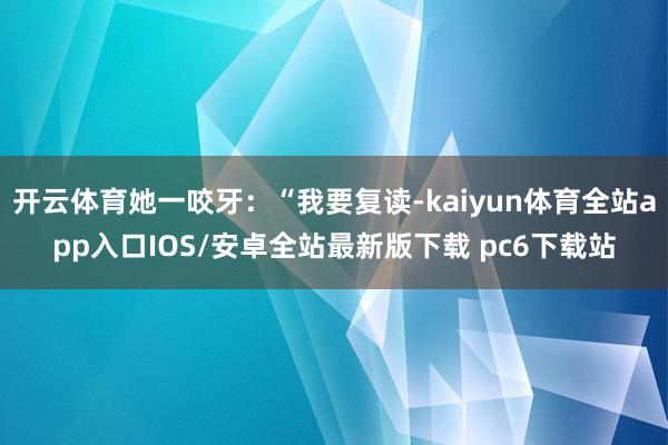 开云体育她一咬牙:“我要复读-kaiyun体育全站app入口IOS/安卓全站最新版下载 pc6下载站