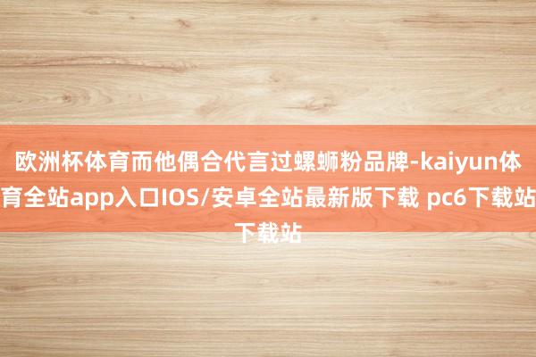 欧洲杯体育而他偶合代言过螺蛳粉品牌-kaiyun体育全站app入口IOS/安卓全站最新版下载 pc6下载站