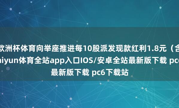 欧洲杯体育向举座推进每10股派发现款红利1.8元（含税）-kaiyun体育全站app入口IOS/安卓全站最新版下载 pc6下载站
