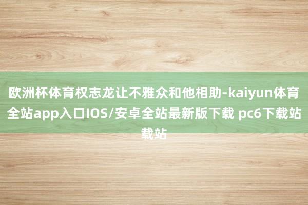 欧洲杯体育权志龙让不雅众和他相助-kaiyun体育全站app入口IOS/安卓全站最新版下载 pc6下载站