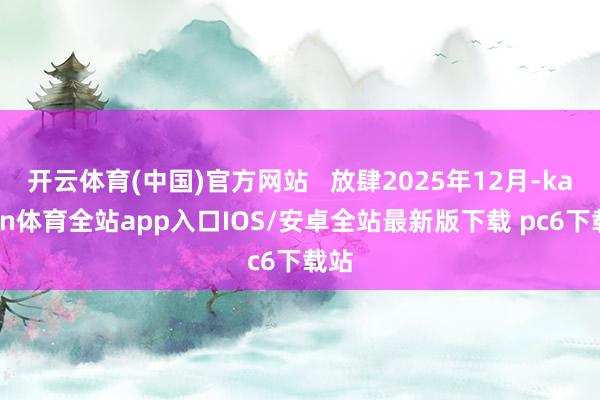 开云体育(中国)官方网站   放肆2025年12月-kaiyun体育全站app入口IOS/安卓全站最新版下载 pc6下载站
