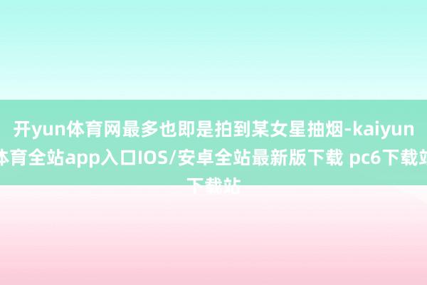 开yun体育网最多也即是拍到某女星抽烟-kaiyun体育全站app入口IOS/安卓全站最新版下载 pc6下载站