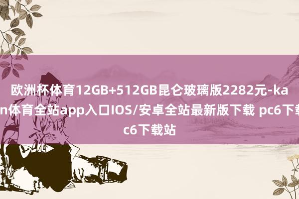 欧洲杯体育12GB+512GB昆仑玻璃版2282元-kaiyun体育全站app入口IOS/安卓全站最新版下载 pc6下载站