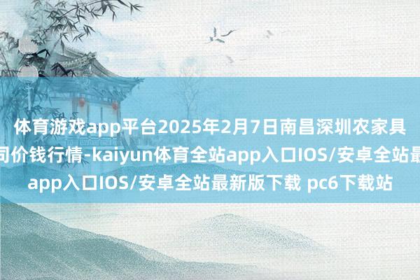 体育游戏app平台2025年2月7日南昌深圳农家具中心批发市集有限公司价钱行情-kaiyun体育全站app入口IOS/安卓全站最新版下载 pc6下载站